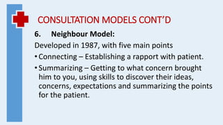 CONSULTATION MODELS CONT’D
6. Neighbour Model:
Developed in 1987, with five main points
•Connecting – Establishing a rapport with patient.
•Summarizing – Getting to what concern brought
him to you, using skills to discover their ideas,
concerns, expectations and summarizing the points
for the patient.
 