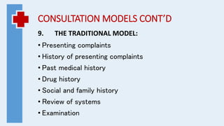 CONSULTATION MODELS CONT’D
9. THE TRADITIONAL MODEL:
• Presenting complaints
• History of presenting complaints
• Past medical history
• Drug history
• Social and family history
• Review of systems
• Examination
 