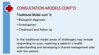CONSULTATION MODELS CONT’D
Traditional Model cont’d:
• Biological diagnosis
• Investigation
• Treatment and follow up
In the traditional model areas of challenges may include
responding to cues, exploring a patient’s health
understanding and developing a shared management plan
with the patient.
 