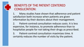 BENEFITS OF THE PATIENT CENTERED
CONSULTATION:
1. Many studies have shown that adherence and patient
satisfaction both increase when patients are given
information by their doctors about their management.
2. Patient-centred consultation reduces costs. It is less
expensive, for instance, to promote adherence than to
hospitalize people for not taking their drugs as prescribed.
3. Patient-centred consultation maximizes time. It
certainly reduces the number of visits by the patient.
 