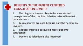 BENEFITS OF THE PATIENT CENTERED
CONSULTATION CONT’D:
4. The diagnosis is more likely to be accurate and
management of the condition is better tailored to meet
patients needs.
5. Less resources are used because only the needful are
involved.
6. Reduces litigation because it meets patients’
satisfaction.
7. Doctor’s satisfaction is also improved.
 