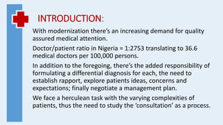 INTRODUCTION:
With modernization there’s an increasing demand for quality
assured medical attention.
Doctor/patient ratio in Nigeria = 1:2753 translating to 36.6
medical doctors per 100,000 persons.
In addition to the foregoing, there’s the added responsibility of
formulating a differential diagnosis for each, the need to
establish rapport, explore patients ideas, concerns and
expectations; finally negotiate a management plan.
We face a herculean task with the varying complexities of
patients, thus the need to study the ‘consultation’ as a process.
 