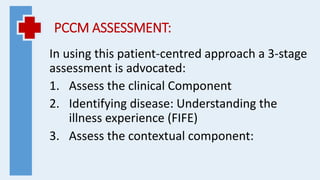 PCCM ASSESSMENT:
In using this patient-centred approach a 3-stage
assessment is advocated:
1. Assess the clinical Component
2. Identifying disease: Understanding the
illness experience (FIFE)
3. Assess the contextual component:
 
