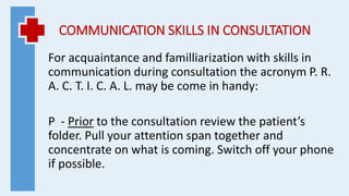 COMMUNICATION SKILLS IN CONSULTATION
For acquaintance and familliarization with skills in
communication during consultation the acronym P. R.
A. C. T. I. C. A. L. may be come in handy:
P - Prior to the consultation review the patient’s
folder. Pull your attention span together and
concentrate on what is coming. Switch off your phone
if possible.
 