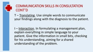 COMMUNICATION SKILLS IN CONSULTATION
CONT’D
T – Translating. Use simple words to communicate
your findings along with the diagnosis to the patient.
I – Interaction. In formulating a management plan,
explain everything in simple language to your
patient. Give the information in small bits, checking
for his understanding, aiming for a shared
understanding of the problem.
 