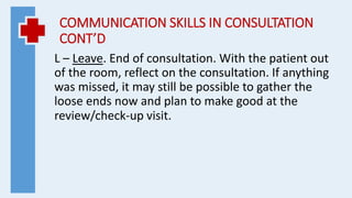 COMMUNICATION SKILLS IN CONSULTATION
CONT’D
L – Leave. End of consultation. With the patient out
of the room, reflect on the consultation. If anything
was missed, it may still be possible to gather the
loose ends now and plan to make good at the
review/check-up visit.
 
