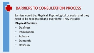 BARRIERS TO CONSULTATION PROCESS
Barriers could be: Physical, Psychological or social and they
need to be recognized and overcome. They include:
Physical Barriers:
• Deafness
• Intoxication
• Aphasia
• Dementia
• Delirium
 