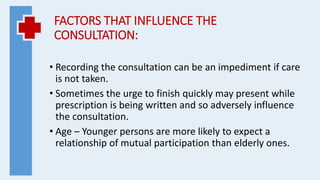 FACTORS THAT INFLUENCE THE
CONSULTATION:
• Recording the consultation can be an impediment if care
is not taken.
• Sometimes the urge to finish quickly may present while
prescription is being written and so adversely influence
the consultation.
• Age – Younger persons are more likely to expect a
relationship of mutual participation than elderly ones.
 