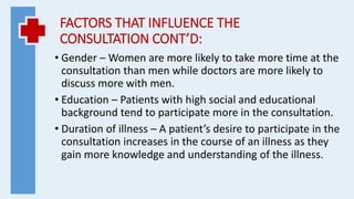 FACTORS THAT INFLUENCE THE
CONSULTATION CONT’D:
• Gender – Women are more likely to take more time at the
consultation than men while doctors are more likely to
discuss more with men.
• Education – Patients with high social and educational
background tend to participate more in the consultation.
• Duration of illness – A patient’s desire to participate in the
consultation increases in the course of an illness as they
gain more knowledge and understanding of the illness.
 