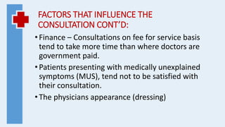 FACTORS THAT INFLUENCE THE
CONSULTATION CONT’D:
•Finance – Consultations on fee for service basis
tend to take more time than where doctors are
government paid.
•Patients presenting with medically unexplained
symptoms (MUS), tend not to be satisfied with
their consultation.
•The physicians appearance (dressing)
 