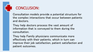 CONCLUSION:
Consultation models provide a potential structure for
the complex interactions that occur between patients
and doctors.
They help doctors process the vast amount of
information that is conveyed to them during the
consultation.
They help Family physicians communicate more
effectively with their patients, which in turn can
improve their job satisfaction, patient satisfaction and
patient outcomes.
 