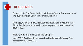 REFERENCES
Okokon, I. B. The Consultation in Primary Care. A Presentation at
the 2014 Revision Course in Family Medicine.
Denness, C. What are Consultation Models for? SAGE Journals.
2013. Available from www.journals.sagepub.com Accessed on
28/07/2021.
Mehay, R. Ram’s top tips for the CSA-part
one. 2012. Available from www.bradfordvts.co.uk/mrcgp/csa.
accessed on 28/7/2021.
 