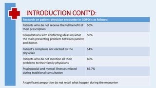 INTRODUCTION CONT’D:
Research on patient-physician encounter in GOPD is as follows:
Patients who do not receive the full benefit of
their prescription
50%
Consultations with conflicting ideas on what
the main presenting problem between patient
and doctor.
50%
Patient’s complains not elicited by the
physician
54%
Patients who do not mention all their
problems to their family physicians
60%
Psychosocial and mental illnesses missed
during traditional consultation
66.7%
A significant proportion do not recall what happen during the encounter
 