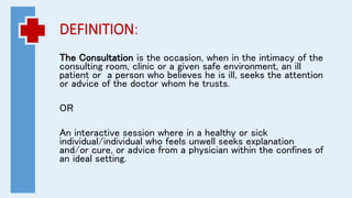 DEFINITION:
The Consultation is the occasion, when in the intimacy of the
consulting room, clinic or a given safe environment, an ill
patient or a person who believes he is ill, seeks the attention
or advice of the doctor whom he trusts.
OR
An interactive session where in a healthy or sick
individual/individual who feels unwell seeks explanation
and/or cure, or advice from a physician within the confines of
an ideal setting.
 