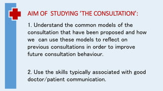 AIM OF STUDYING ‘THE CONSULTATION’:
1. Understand the common models of the
consultation that have been proposed and how
we can use these models to reflect on
previous consultations in order to improve
future consultation behaviour.
2. Use the skills typically associated with good
doctor/patient communication.
 