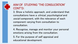 AIM OF STUDYING ‘THE CONSULTATION’
CONT’D:
3. Show a holistic approach, and understand that
consultations have a clinical, psychological and
social component, with the relevance of each
component varying from consultation to
consultation.
4. Recognise, manage and monitor your personal
emotions arising from the consultation.
5. For the purpose of self appraisal and
educational development.
 