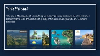 WHO WE ARE?
“We are a Management Consulting Company focused on Strategy, Performance
Improvement and Development of Opportunities in Hospitality and Tourism
Business”
 