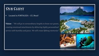 OUR CLIENT
 Located in FORTALEZA – CE, Brazil
Vision - “ We will go to extraordinary lengths to know our guests,
creating emotional attachments by delivering highly personalized
service with humility and grace. We will create lifelong memories”
 