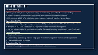 RESORT SIZE UP
Financial Size Up
 Elusive profitability due to higher than anticipated marketing costs and staff severance packages.
 Currently suffering from tight cash flow despite the strong interim profit performance.
 High inventory which reflects inability to turn inventory into cash in a short period of time.
Operations Size Up
 Absence of formal Quality Management systems ISO 9001 Certification and Quality Control Procedure
 Abscense of ISO 14001 Certification in Hospitality and Environmental Management
 Too much inventory in the Warehouse due to the absence of Inventory management. Loss of cash flow
Human Resources
 Employees’ turnover
 Deteriorating relationship between employees due to top management disputes and disagreements
 Lack of Motivational incentives
Technology Size Up
Absence of a strategic information system in order to retain customers.
 