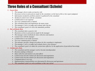 Three Roles of a Consultant (Schein)
1. Expert Role.
       The manager elects to play an inactive role
       Decisions on how to proceed are made by the consultant, on the basis of his or her expert judgment
       Information needed for problem analysis is gathered by the consultant
       Technical control rests with the consultant
       Collaboration is not required
       Two-way communication is limited
       The consultant plans and implements the main events
       The manager’s role is to judge and evaluate after the fact
       The consultant’s goal is to solve the immediate problem
2. Pair-of-Hands Role.
       The consultant takes a passive role
       Decisions on how to proceed are made by the manager
       The manager selects methods for data collection and analysis
       Control rests with the manager
       Collaboration is not really necessary
       Two-way communication is limited
       The manager specifies change procedures for the consultant to implement
       The manager’s role is to judge and evaluate from a close distance
       The consultant’s goal is to make the system more effective by the application of specialized knowledge
3. Collaborative Role.
       The consultant and the manager work to become interdependent
       Decision making is bilateral
       Data collection and analysis are joint efforts
       Control issues become matters for discussion and negotiation
       Control issues become matters for discussion and negotiation
       Communication is two-way
       Implementation responsibilities are determined by discussion and agreement
       The consultant’s goal is to solve problems so they stay solved
 