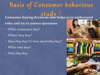 Basis of Consumer behaviour
study ?Consumer buying decisions also helps us to understand
roles and try to answer questions
- What consumers buy?
- Where they buy?
- How they buy? & how much they buy?
- When they buy?
- Why they buy.
 