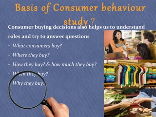 Basis of Consumer behaviour
study ?Consumer buying decisions also helps us to understand
roles and try to answer questions
- What consumers buy?
- Where they buy?
- How they buy? & how much they buy?
- When they buy?
- Why they buy.
 