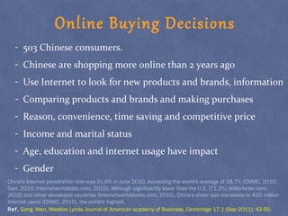 Online Buying Decisions
- 503 Chinese consumers.
- Chinese are shopping more online than 2 years ago
- Use Internet to look for new products and brands, information
- Comparing products and brands and making purchases
- Reason, convenience, time saving and competitive price
- Income and marital status
- Age, education and internet usage have impact
- Gender
Ref. Gong Wen, Maddox Lynda Journal of American academy of Business, Cambridge 17.1 (Sep 2011): 43-50.
China's Internet penetration rate was 31.8% in June 2010, exceeding the world's average of 28.7% (CNNIC, 2010;
Gao, 2010; Internetworldstats.com, 2010). Although significantly lower than the U.S. (71.2%) (eMarketer.com,
2010) and other developed countries (Internetworldstates.com, 2010), China's sheer size translates to 420 million
Internet users (CNNIC, 2010), the world's highest.
 