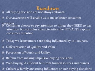 Rundown@ All buying decision are not always rational.
@ Our awareness will enable us to make better consumer
decisions.
@ Consumer choose to pay attention to things they NEED to pay
attention but stimulus characteristics like NOVALTY capture
consumer attention.
@ Today we (consumers ) are being influenced by 10+ sources.
@ Differentiation of Quality and Value.
@ Perception of Worth and Utility.
@ Refrain from making Impulsive buying decisions.
@ Web buying id efficient but from trusted sources and brands.
@ Culture & family are strong influences on our buying decisions.
 