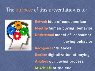 Refresh idea of consumerism
Identify human buying behavior
Understand model of consumer
buying behavior
Recognize influences
Realize digitalization of buying
Analyze our buying process
Mischiefs at the end.
The purpose of this presentation is to:
 