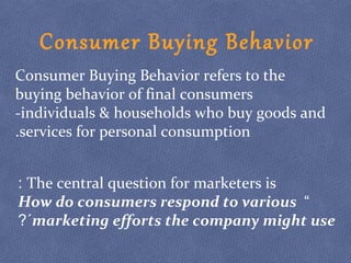 Consumer Buying Behavior refers to the
buying behavior of final consumers
-individuals & households who buy goods and
services for personal consumption.
The central question for marketers is:
“How do consumers respond to various
marketing efforts the company might use?´
Consumer Buying Behavior
 