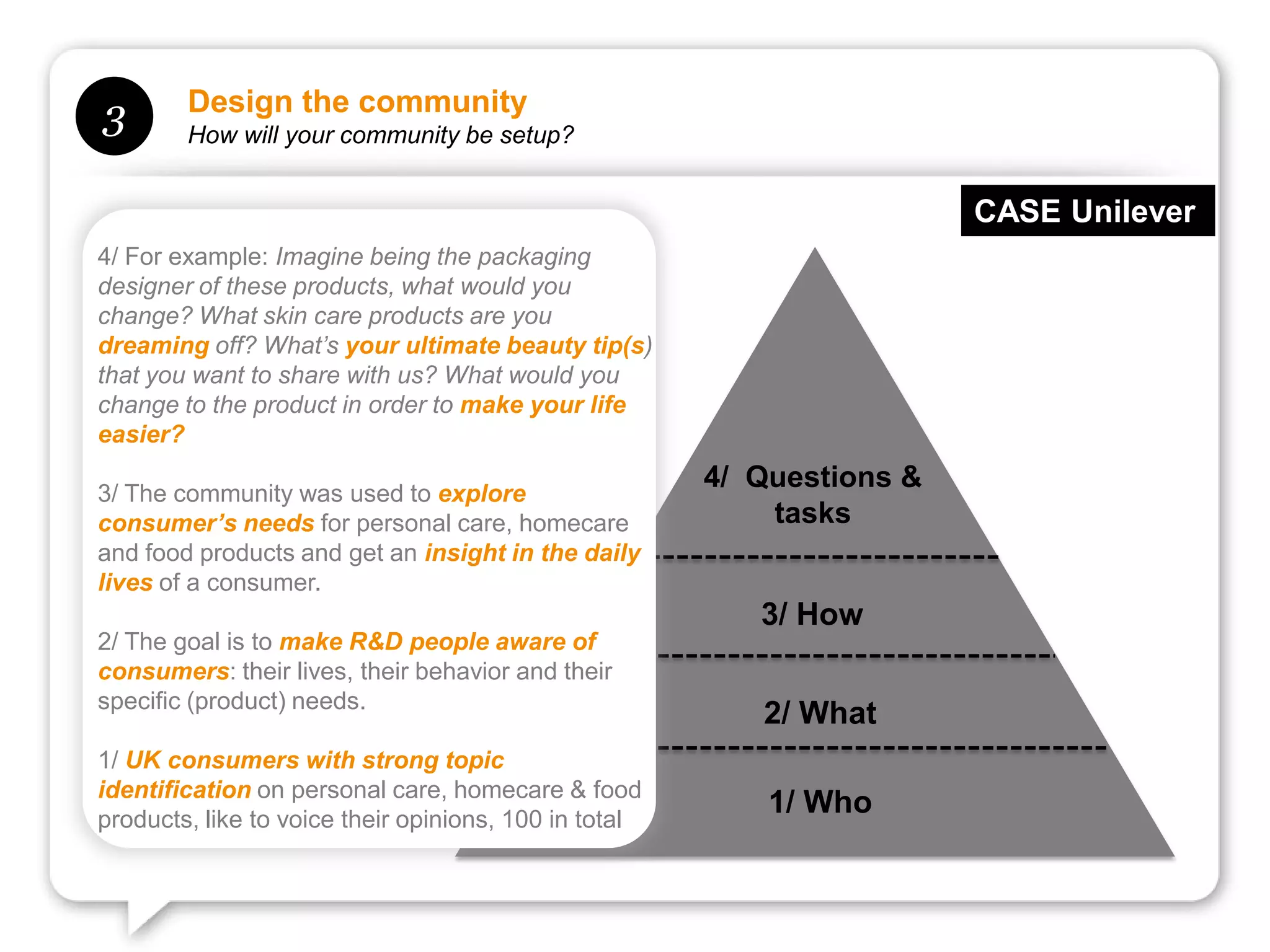 Design the community
3       How will your community be setup?


                                                                        CASE Unilever
4/ For example: Imagine being the packaging
designer of these products, what would you
change? What skin care products are you
dreaming off? What’s your ultimate beauty tip(s)
that you want to share with us? What would you
change to the product in order to make your life
easier?

3/ The community was used to explore
                                                       4/ Questions &
consumer’s needs for personal care, homecare               tasks
and food products and get an insight in the daily
lives of a consumer.
                                                          3/ How
2/ The goal is to make R&D people aware of
consumers: their lives, their behavior and their
specific (product) needs.
                                                          2/ What
1/ UK consumers with strong topic
identification on personal care, homecare & food
products, like to voice their opinions, 100 in total
                                                           1/ Who
 