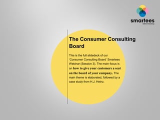 The Consumer Consulting
Board
This is the full slidedeck of our
‘Consumer Consulting Board’ Smartees
Webinar (Session 3). The main focus is
on how to give your customers a seat
on the board of your company. The
main theme is elaborated, followed by a
case study from H.J. Heinz.
 