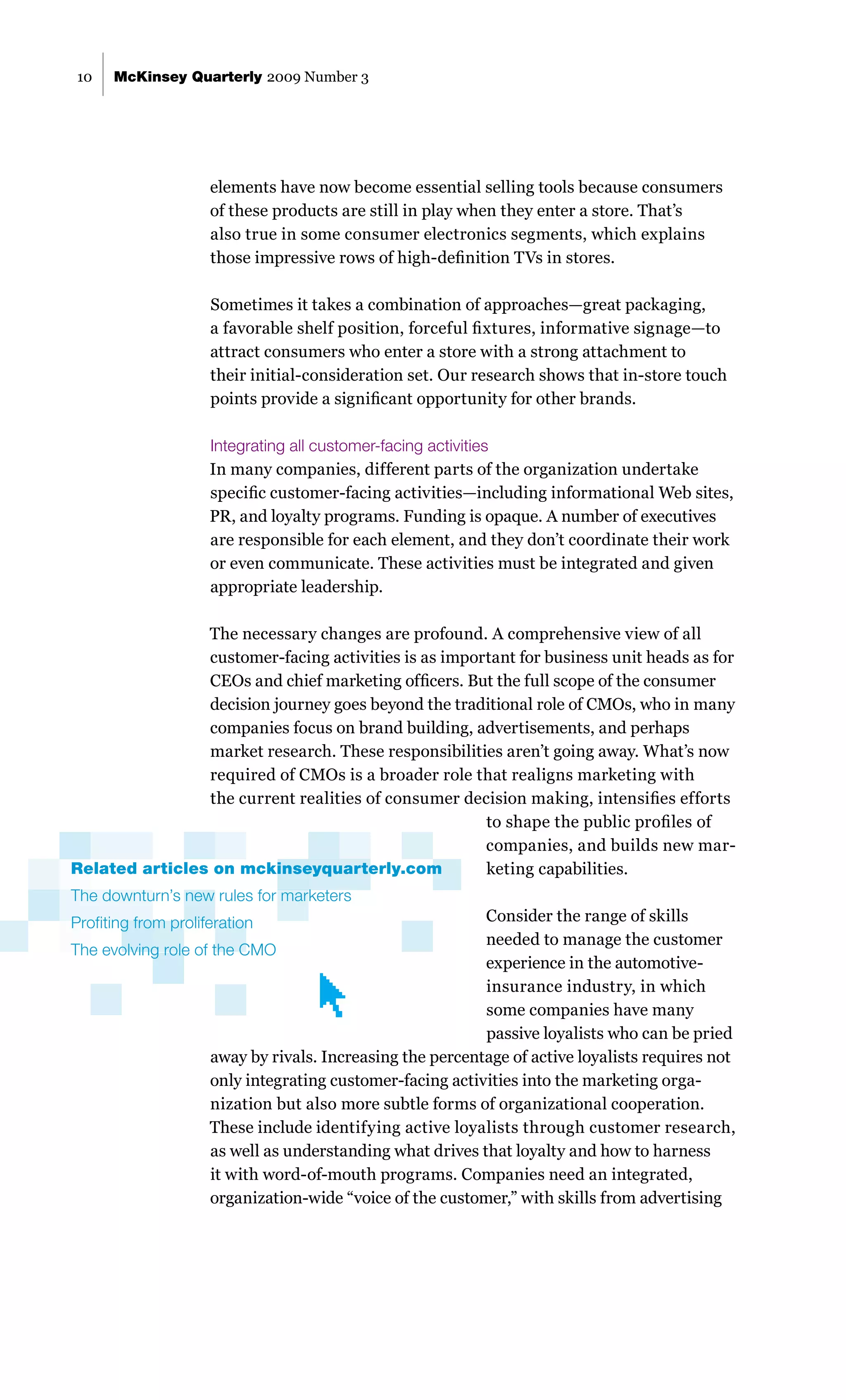 10    McKinsey Quarterly 2009 Number 3




                     elements have now become essential selling tools because consumers
                     of these products are still in play when they enter a store. That’s
                     also true in some consumer electronics segments, which explains
                     those impressive rows of high-definition TVs in stores.

                     Sometimes it takes a combination of approaches—great packaging,
                     a favorable shelf position, forceful fixtures, informative signage—to
                     attract consumers who enter a store with a strong attachment to
                     their initial-consideration set. Our research shows that in-store touch
                     points provide a significant opportunity for other brands.

                     Integrating all customer-facing activities
                     In many companies, different parts of the organization undertake
                     specific customer-facing activities—including informational Web sites,
                     PR, and loyalty programs. Funding is opaque. A number of executives
                     are responsible for each element, and they don’t coordinate their work
                     or even communicate. These activities must be integrated and given
                     appropriate leadership.

                The necessary changes are profound. A comprehensive view of all
                customer-facing activities is as important for business unit heads as for
                CEOs and chief marketing officers. But the full scope of the consumer
                decision journey goes beyond the traditional role of CMOs, who in many
                companies focus on brand building, advertisements, and perhaps
                market research. These responsibilities aren’t going away. What’s now
                required of CMOs is a broader role that realigns marketing with
                the current realities of consumer decision making, intensifies efforts
                                                      to shape the public profiles of
                                                      companies, and builds new mar-
Related articles on mckinseyquarterly.com             keting capabilities.
The downturn’s new rules for marketers
Profiting from proliferation                               Consider the range of skills
                                                           needed to manage the customer
The evolving role of the CMO
                                                           experience in the automotive-
                                                           insurance industry, in which
                                                           some companies have many
                                                           passive loyalists who can be pried
                     away by rivals. Increasing the percentage of active loyalists requires not
                     only integrating customer-facing activities into the marketing orga-
                     nization but also more subtle forms of organizational cooperation.
                    These include identifying active loyalists through customer research,
                     as well as understanding what drives that loyalty and how to harness
                     it with word-of-mouth programs. Companies need an integrated,
                     organization-wide “voice of the customer,” with skills from advertising
 