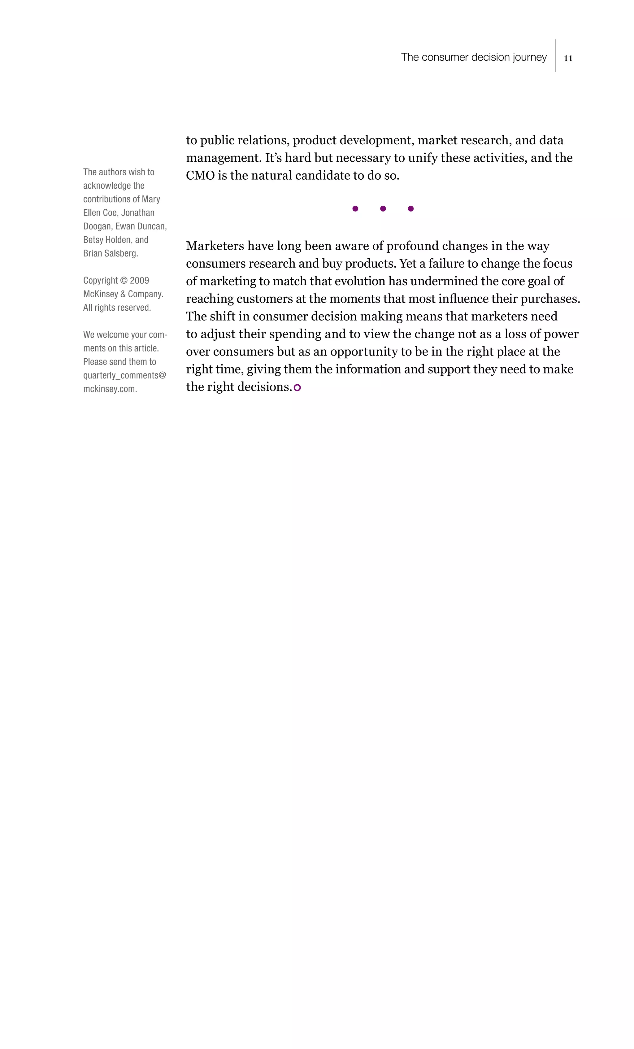 The consumer decision journey   11




                         to public relations, product development, market research, and data
                         management. It’s hard but necessary to unify these activities, and the
The authors wish to      CMO is the natural candidate to do so.
acknowledge the
contributions of Mary
Ellen Coe, Jonathan
Doogan, Ewan Duncan,
Betsy Holden, and
                         Marketers have long been aware of profound changes in the way
Brian Salsberg.
                         consumers research and buy products. Yet a failure to change the focus
Copyright © 2009         of marketing to match that evolution has undermined the core goal of
McKinsey & Company.
                         reaching customers at the moments that most influence their purchases.
All rights reserved.
                         The shift in consumer decision making means that marketers need
We welcome your com-     to adjust their spending and to view the change not as a loss of power
ments on this article.   over consumers but as an opportunity to be in the right place at the
Please send them to
quarterly_comments@
                         right time, giving them the information and support they need to make
mckinsey.com.            the right decisions. 
 