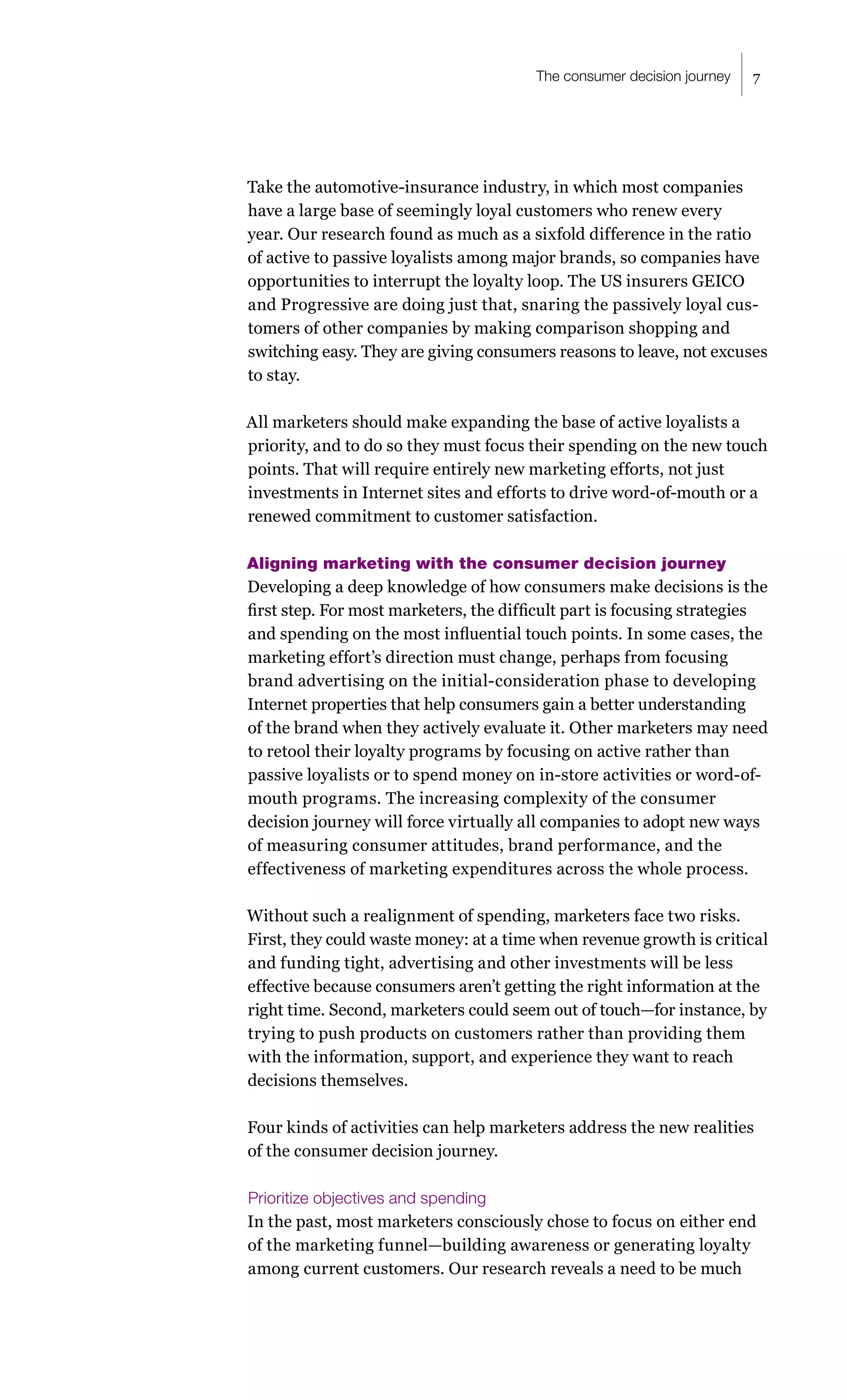 The consumer decision journey   7




Take the automotive-insurance industry, in which most companies
have a large base of seemingly loyal customers who renew every
year. Our research found as much as a sixfold difference in the ratio
of active to passive loyalists among major brands, so companies have
opportunities to interrupt the loyalty loop. The US insurers GEICO
and Progressive are doing just that, snaring the passively loyal cus-
tomers of other companies by making comparison shopping and
switching easy. They are giving consumers reasons to leave, not excuses
to stay.

All marketers should make expanding the base of active loyalists a
priority, and to do so they must focus their spending on the new touch
points. That will require entirely new marketing efforts, not just
investments in Internet sites and efforts to drive word-of-mouth or a
renewed commitment to customer satisfaction.

Aligning marketing with the consumer decision journey
Developing a deep knowledge of how consumers make decisions is the
first step. For most marketers, the difficult part is focusing strategies
and spending on the most influential touch points. In some cases, the
marketing effort’s direction must change, perhaps from focusing
brand advertising on the initial-consideration phase to developing
Internet properties that help consumers gain a better understanding
of the brand when they actively evaluate it. Other marketers may need
to retool their loyalty programs by focusing on active rather than
passive loyalists or to spend money on in-store activities or word-of-
mouth programs. The increasing complexity of the consumer
decision journey will force virtually all companies to adopt new ways
of measuring consumer attitudes, brand performance, and the
effectiveness of marketing expenditures across the whole process.

Without such a realignment of spending, marketers face two risks.
First, they could waste money: at a time when revenue growth is critical
and funding tight, advertising and other investments will be less
effective because consumers aren’t getting the right information at the
right time. Second, marketers could seem out of touch—for instance, by
trying to push products on customers rather than providing them
with the information, support, and experience they want to reach
decisions themselves.

Four kinds of activities can help marketers address the new realities
of the consumer decision journey.

Prioritize objectives and spending
In the past, most marketers consciously chose to focus on either end
of the marketing funnel—building awareness or generating loyalty
among current customers. Our research reveals a need to be much
 