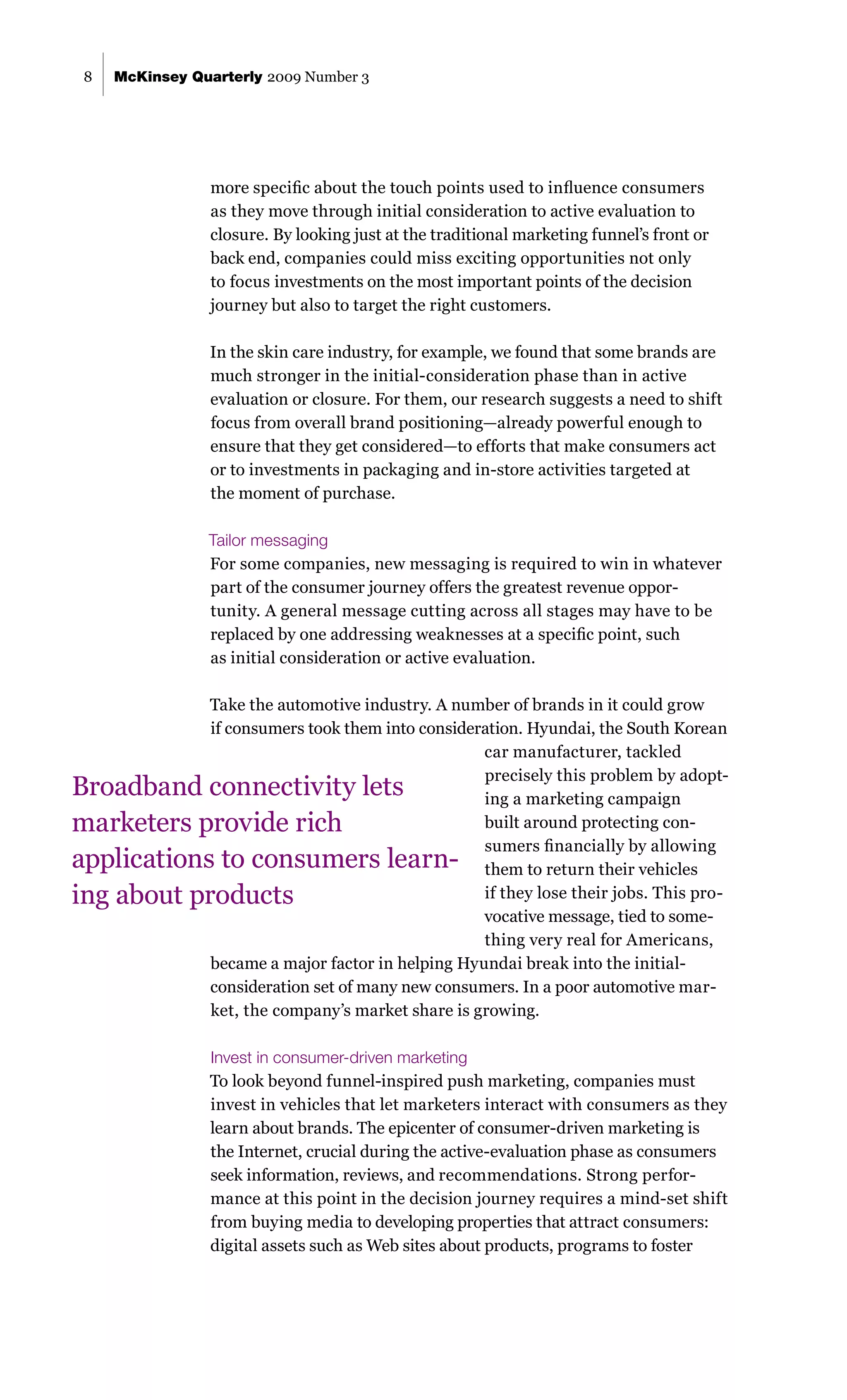 8   McKinsey Quarterly 2009 Number 3




                more specific about the touch points used to influence consumers
                as they move through initial consideration to active evaluation to
                closure. By looking just at the traditional marketing funnel’s front or
                back end, companies could miss exciting opportunities not only
                to focus investments on the most important points of the decision
                journey but also to target the right customers.

                In the skin care industry, for example, we found that some brands are
                much stronger in the initial-consideration phase than in active
                evaluation or closure. For them, our research suggests a need to shift
                focus from overall brand positioning—already powerful enough to
                ensure that they get considered—to efforts that make consumers act
                or to investments in packaging and in-store activities targeted at
                the moment of purchase.

               Tailor messaging
               For some companies, new messaging is required to win in whatever
               part of the consumer journey offers the greatest revenue oppor-
               tunity. A general message cutting across all stages may have to be
               replaced by one addressing weaknesses at a specific point, such
               as initial consideration or active evaluation.

                Take the automotive industry. A number of brands in it could grow
                if consumers took them into consideration. Hyundai, the South Korean
                                                    car manufacturer, tackled
                                                    precisely this problem by adopt-
Broadband connectivity lets                         ing a marketing campaign
marketers provide rich                              built around protecting con-
                                                    sumers financially by allowing
applications to consumers learn-                    them to return their vehicles
ing about products                                  if they lose their jobs. This pro-
                                                    vocative message, tied to some-
                                                    thing very real for Americans,
                became a major factor in helping Hyundai break into the initial-
                consideration set of many new consumers. In a poor automotive mar-
                ket, the company’s market share is growing.

                Invest in consumer-driven marketing
                To look beyond funnel-inspired push marketing, companies must
                invest in vehicles that let marketers interact with consumers as they
                learn about brands. The epicenter of consumer-driven marketing is
                the Internet, crucial during the active-evaluation phase as consumers
                seek information, reviews, and recommendations. Strong perfor-
                mance at this point in the decision journey requires a mind-set shift
                from buying media to developing properties that attract consumers:
                digital assets such as Web sites about products, programs to foster
 