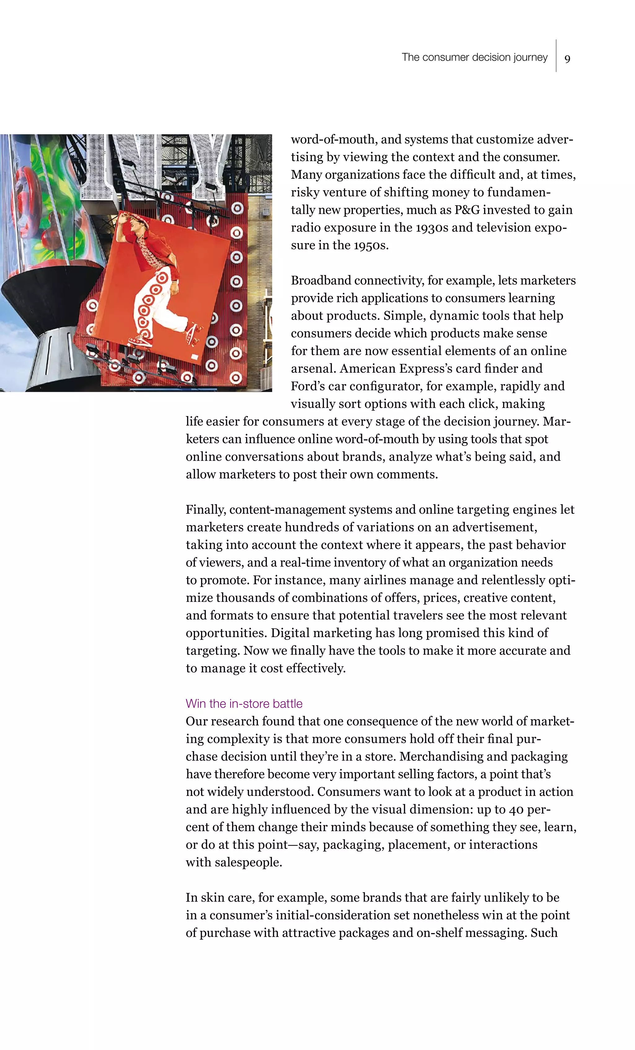 The consumer decision journey   9




                   word-of-mouth, and systems that customize adver-
                   tising by viewing the context and the consumer.
                   Many organizations face the difficult and, at times,
                   risky venture of shifting money to fundamen-
                   tally new properties, much as P&G invested to gain
                   radio exposure in the 1930s and television expo-
                   sure in the 1950s.

                    Broadband connectivity, for example, lets marketers
                    provide rich applications to consumers learning
                    about products. Simple, dynamic tools that help
                    consumers decide which products make sense
                    for them are now essential elements of an online
                    arsenal. American Express’s card finder and
                    Ford’s car configurator, for example, rapidly and
                    visually sort options with each click, making
life easier for consumers at every stage of the decision journey. Mar-
keters can influence online word-of-mouth by using tools that spot
online conversations about brands, analyze what’s being said, and
allow marketers to post their own comments.

Finally, content-management systems and online targeting engines let
marketers create hundreds of variations on an advertisement,
taking into account the context where it appears, the past behavior
of viewers, and a real-time inventory of what an organization needs
to promote. For instance, many airlines manage and relentlessly opti-
mize thousands of combinations of offers, prices, creative content,
and formats to ensure that potential travelers see the most relevant
opportunities. Digital marketing has long promised this kind of
targeting. Now we finally have the tools to make it more accurate and
to manage it cost effectively.

Win the in-store battle
Our research found that one consequence of the new world of market-
ing complexity is that more consumers hold off their final pur-
chase decision until they’re in a store. Merchandising and packaging
have therefore become very important selling factors, a point that’s
not widely understood. Consumers want to look at a product in action
and are highly influenced by the visual dimension: up to 40 per-
cent of them change their minds because of something they see, learn,
or do at this point—say, packaging, placement, or interactions
with salespeople.

In skin care, for example, some brands that are fairly unlikely to be
in a consumer’s initial-consideration set nonetheless win at the point
of purchase with attractive packages and on-shelf messaging. Such
 