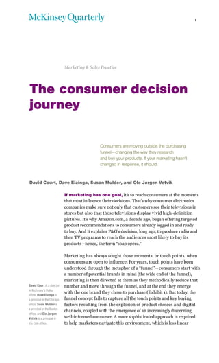 1




                             Marketing & Sales Practice




The consumer decision
journey

                                               Consumers are moving outside the purchasing
                                               funnel—changing the way they research
                                               and buy your products. If your marketing hasn’t
                                               changed in response, it should.



David Court, Dave Elzinga, Susan Mulder, and Ole Jørgen Vetvik

                             If marketing has one goal, it’s to reach consumers at the moments
                             that most influence their decisions. That’s why consumer electronics
                             companies make sure not only that customers see their televisions in
                             stores but also that those televisions display vivid high-definition
                             pictures. It’s why Amazon.com, a decade ago, began offering targeted
                             product recommendations to consumers already logged in and ready
                             to buy. And it explains P&G’s decision, long ago, to produce radio and
                             then TV programs to reach the audiences most likely to buy its
                             products—hence, the term “soap opera.”

                             Marketing has always sought those moments, or touch points, when
                             consumers are open to influence. For years, touch points have been
                             understood through the metaphor of a “funnel”—consumers start with
                             a number of potential brands in mind (the wide end of the funnel),
                             marketing is then directed at them as they methodically reduce that
David Court is a director    number and move through the funnel, and at the end they emerge
in McKinsey’s Dallas
                             with the one brand they chose to purchase (Exhibit 1). But today, the
office, Dave Elzinga is
a principal in the Chicago   funnel concept fails to capture all the touch points and key buying
office, Susie Mulder is      factors resulting from the explosion of product choices and digital
a principal in the Boston
                             channels, coupled with the emergence of an increasingly discerning,
office, and Ole Jørgen
Vetvik is a principal in     well-informed consumer. A more sophisticated approach is required
the Oslo office.             to help marketers navigate this environment, which is less linear
 