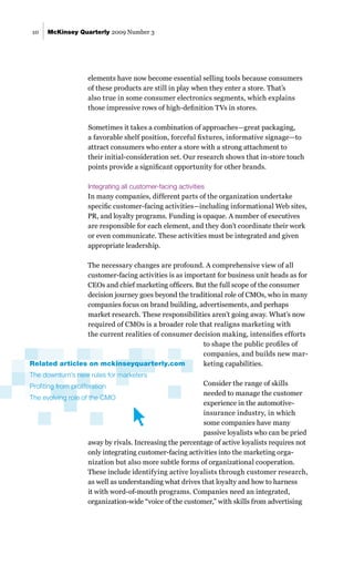 McKinsey Quarterly 2009 Number 3
10
elements have now become essential selling tools because consumers
of these products are still in play when they enter a store. That’s
also true in some consumer electronics segments, which explains
those impressive rows of high-definition TVs in stores.
Sometimes it takes a combination of approaches—great packaging,
a favorable shelf position, forceful fixtures, informative signage—to
attract consumers who enter a store with a strong attachment to
their initial-consideration set. Our research shows that in-store touch
points provide a significant opportunity for other brands.
Integrating all customer-facing activities
In many companies, different parts of the organization undertake
specific customer-facing activities—including informational Web sites,
PR, and loyalty programs. Funding is opaque. A number of executives
are responsible for each element, and they don’t coordinate their work
or even communicate. These activities must be integrated and given
appropriate leadership.
The necessary changes are profound. A comprehensive view of all
customer-facing activities is as important for business unit heads as for
CEOs and chief marketing officers. But the full scope of the consumer
decision journey goes beyond the traditional role of CMOs, who in many
companies focus on brand building, advertisements, and perhaps
market research. These responsibilities aren’t going away. What’s now
required of CMOs is a broader role that realigns marketing with
the current realities of consumer decision making, intensifies efforts
to shape the public profiles of
companies, and builds new mar-
keting capabilities.
Consider the range of skills
needed to manage the customer
experience in the automotive-
insurance industry, in which
some companies have many
passive loyalists who can be pried
away by rivals. Increasing the percentage of active loyalists requires not
only integrating customer-facing activities into the marketing orga-
nization but also more subtle forms of organizational cooperation.
These include identifying active loyalists through customer research,
as well as understanding what drives that loyalty and how to harness
it with word-of-mouth programs. Companies need an integrated,
organization-wide “voice of the customer,” with skills from advertising
Related articles on mckinseyquarterly.com
The downturn’s new rules for marketers
Profiting from proliferation
The evolving role of the CMO
 