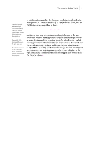 11
The consumer decision journey
to public relations, product development, market research, and data
management. It’s hard but necessary to unify these activities, and the
CMO is the natural candidate to do so.
Marketers have long been aware of profound changes in the way
consumers research and buy products. Yet a failure to change the focus
of marketing to match that evolution has undermined the core goal of
reaching customers at the moments that most influence their purchases.
The shift in consumer decision making means that marketers need
to adjust their spending and to view the change not as a loss of power
over consumers but as an opportunity to be in the right place at the
right time, giving them the information and support they need to make
the right decisions.
The authors wish to
acknowledge the
contributions of Mary
Ellen Coe, Jonathan
Doogan, Ewan Duncan,
Betsy Holden, and
Brian Salsberg.
Copyright © 2009
McKinsey & Company.
All rights reserved.
We welcome your com-
ments on this article.
Please send them to
quarterly_comments@
mckinsey.com.
 