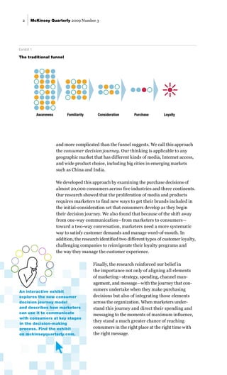McKinsey Quarterly 2009 Number 3
2
An interactive exhibit
explores the new consumer
decision journey model
and describes how marketers
can use it to communicate
with consumers at key stages
in the decision-making
process. Find the exhibit
on mckinseyquarterly.com.
and more complicated than the funnel suggests. We call this approach
the consumer decision journey. Our thinking is applicable to any
geographic market that has different kinds of media, Internet access,
and wide product choice, including big cities in emerging markets
such as China and India.
We developed this approach by examining the purchase decisions of
almost 20,000 consumers across five industries and three continents.
Our research showed that the proliferation of media and products
requires marketers to find new ways to get their brands included in
the initial-consideration set that consumers develop as they begin
their decision journey. We also found that because of the shift away
from one-way communication—from marketers to consumers—
toward a two-way conversation, marketers need a more systematic
way to satisfy customer demands and manage word-of-mouth. In
addition, the research identified two different types of customer loyalty,
challenging companies to reinvigorate their loyalty programs and
the way they manage the customer experience.
Finally, the research reinforced our belief in
the importance not only of aligning all elements
of marketing—strategy, spending, channel man-
agement, and message—with the journey that con-
sumers undertake when they make purchasing
decisions but also of integrating those elements
across the organization. When marketers under-
stand this journey and direct their spending and
messaging to the moments of maximum influence,
they stand a much greater chance of reaching
consumers in the right place at the right time with
the right message.
Q3 2009
CDJ
Exhibit 1 of 4
Glance: In the traditional funnel metaphor, consumers start with a set of potential brands and
methodically reduce that number to make a purchase.
Exhibit title: The traditional funnel
Awareness Familiarity Consideration Purchase Loyalty
Exhibit 1
The traditional funnel
 