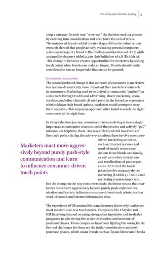 5
The consumer decision journey
shop a category. Brands may “interrupt” the decision-making process
by entering into consideration and even force the exit of rivals.
The number of brands added in later stages differs by industry: our
research showed that people actively evaluating personal computers
added an average of 1 brand to their initial-consideration set of 1.7, while
automobile shoppers added 2.2 to their initial set of 3.8 (Exhibit 3).
This change in behavior creates opportunities for marketers by adding
touch points when brands can make an impact. Brands already under
consideration can no longer take that status for granted.
Empowered consumers
The second profound change is that outreach of consumers to marketers
has become dramatically more important than marketers’ outreach
to consumers. Marketing used to be driven by companies; “pushed” on
consumers through traditional advertising, direct marketing, spon-
sorships, and other channels. At each point in the funnel, as consumers
whittled down their brand options, marketers would attempt to sway
their decisions. This imprecise approach often failed to reach the right
consumers at the right time.
In today’s decision journey, consumer-driven marketing is increasingly
important as customers seize control of the process and actively “pull”
information helpful to them. Our research found that two-thirds of
the touch points during the active-evaluation phase involve consumer-
driven marketing activities,
such as Internet reviews and
word-of-mouth recommen-
dations from friends and family,
as well as in-store interactions
and recollections of past experi-
ences. A third of the touch
points involve company-driven
marketing (Exhibit 4). Traditional
marketing remains important,
but the change in the way consumers make decisions means that mar-
keters must move aggressively beyond purely push-style commu-
nication and learn to influence consumer-driven touch points, such as
word-of-mouth and Internet information sites.
The experience of US automobile manufacturers shows why marketers
must master these new touch points. Companies like Chrysler and
GM have long focused on using strong sales incentives and in-dealer
programs to win during the active-evaluation and moment-of-
purchase phases. These companies have been fighting the wrong battle:
the real challenges for them are the initial-consideration and post-
purchase phases, which Asian brands such as Toyota Motor and Honda
Marketers must move aggres-
sively beyond purely push-style
communication and learn
to influence consumer-driven
touch points
 