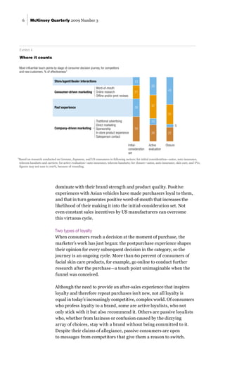 McKinsey Quarterly 2009 Number 3
6
dominate with their brand strength and product quality. Positive
experiences with Asian vehicles have made purchasers loyal to them,
and that in turn generates positive word-of-mouth that increases the
likelihood of their making it into the initial-consideration set. Not
even constant sales incentives by US manufacturers can overcome
this virtuous cycle.
Two types of loyalty
When consumers reach a decision at the moment of purchase, the
marketer’s work has just begun: the postpurchase experience shapes
their opinion for every subsequent decision in the category, so the
journey is an ongoing cycle. More than 60 percent of consumers of
facial skin care products, for example, go online to conduct further
research after the purchase—a touch point unimaginable when the
funnel was conceived.
Although the need to provide an after-sales experience that inspires
loyalty and therefore repeat purchases isn’t new, not all loyalty is
equal in today’s increasingly competitive, complex world. Of consumers
who profess loyalty to a brand, some are active loyalists, who not
only stick with it but also recommend it. Others are passive loyalists
who, whether from laziness or confusion caused by the dizzying
array of choices, stay with a brand without being committed to it.
Despite their claims of allegiance, passive consumers are open
to messages from competitors that give them a reason to switch.
Exhibit 4
Where it counts
Exhibit 4 of 4
Glance: Two-thirds of the touch points during the active-evaluation phase involve consumer-driven
activities such as Internet reviews and word-of-mouth recommendations from friends and family.
e x h i b i t 4
Where it counts
1
Based on research conducted on German, Japanese, and US consumers in following sectors: for initial consideration—autos, auto insurance,
telecom handsets and carriers; for active evaluation—auto insurance, telecom handsets; for closure—autos, auto insurance, skin care, and TVs;
figures may not sum to 100%, because of rounding.
5
Initial-
consideration
set
Active
evaluation
Closure
Most-influential touch points by stage of consumer decision journey, for competitors
and new customers, % of effectiveness1
Store/agent/dealer interactions
Consumer-driven marketing
Word-of-mouth
Online research
Offline and/or print reviews
Past experience
Company-driven marketing
Traditional advertising
Direct marketing
Sponsorship
In-store product experience
Salesperson contact
12
26
37
10
26 22
31
43
21
28
39
 