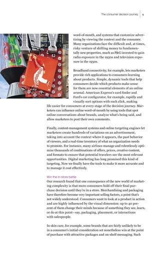 9
The consumer decision journey
word-of-mouth, and systems that customize adver-
tising by viewing the context and the consumer.
Many organizations face the difficult and, at times,
risky venture of shifting money to fundamen-
tally new properties, much as P&G invested to gain
radio exposure in the 1930s and television expo-
sure in the 1950s.
Broadband connectivity, for example, lets marketers
provide rich applications to consumers learning
about products. Simple, dynamic tools that help
consumers decide which products make sense
for them are now essential elements of an online
arsenal. American Express’s card finder and
Ford’s car configurator, for example, rapidly and
visually sort options with each click, making
life easier for consumers at every stage of the decision journey. Mar-
keters can influence online word-of-mouth by using tools that spot
online conversations about brands, analyze what’s being said, and
allow marketers to post their own comments.
Finally, content-management systems and online targeting engines let
marketers create hundreds of variations on an advertisement,
taking into account the context where it appears, the past behavior
of viewers, and a real-time inventory of what an organization needs
to promote. For instance, many airlines manage and relentlessly opti-
mize thousands of combinations of offers, prices, creative content,
and formats to ensure that potential travelers see the most relevant
opportunities. Digital marketing has long promised this kind of
targeting. Now we finally have the tools to make it more accurate and
to manage it cost effectively.
Win the in-store battle
Our research found that one consequence of the new world of market-
ing complexity is that more consumers hold off their final pur-
chase decision until they’re in a store. Merchandising and packaging
have therefore become very important selling factors, a point that’s
not widely understood. Consumers want to look at a product in action
and are highly influenced by the visual dimension: up to 40 per-
cent of them change their minds because of something they see, learn,
or do at this point—say, packaging, placement, or interactions
with salespeople.
In skin care, for example, some brands that are fairly unlikely to be
in a consumer’s initial-consideration set nonetheless win at the point
of purchase with attractive packages and on-shelf messaging. Such
 