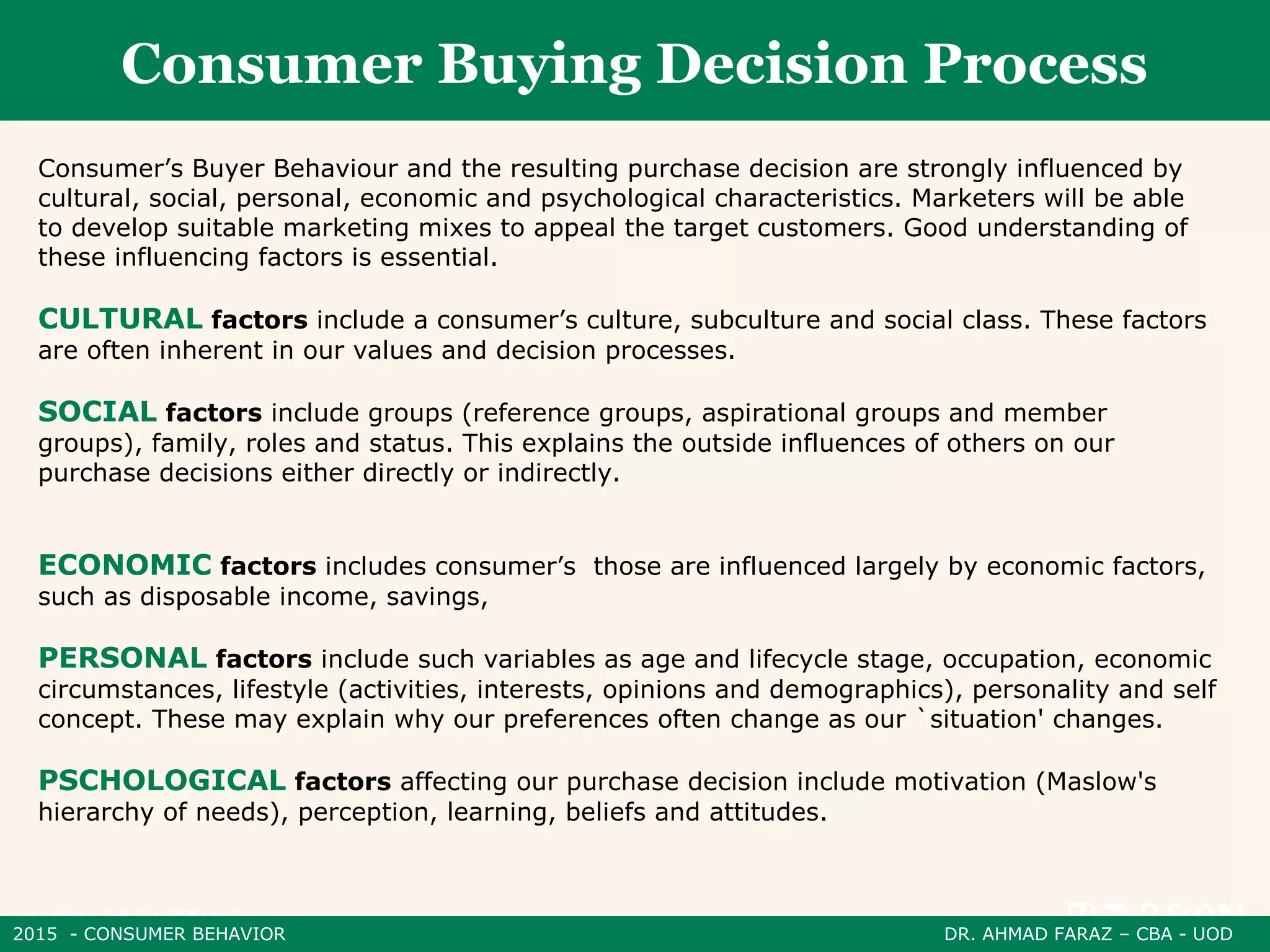 2015 - CONSUMER BEHAVIOR DR. AHMAD FARAZ – CBA - UOD
Consumer Buying Decision Process
Consumer’s Buyer Behaviour and the resulting purchase decision are strongly influenced by
cultural, social, personal, economic and psychological characteristics. Marketers will be able
to develop suitable marketing mixes to appeal the target customers. Good understanding of
these influencing factors is essential.
CULTURAL factors include a consumer’s culture, subculture and social class. These factors
are often inherent in our values and decision processes.
SOCIAL factors include groups (reference groups, aspirational groups and member
groups), family, roles and status. This explains the outside influences of others on our
purchase decisions either directly or indirectly.
ECONOMIC factors includes consumer’s those are influenced largely by economic factors,
such as disposable income, savings,
PERSONAL factors include such variables as age and lifecycle stage, occupation, economic
circumstances, lifestyle (activities, interests, opinions and demographics), personality and self
concept. These may explain why our preferences often change as our `situation' changes.
PSCHOLOGICAL factors affecting our purchase decision include motivation (Maslow's
hierarchy of needs), perception, learning, beliefs and attitudes.
 