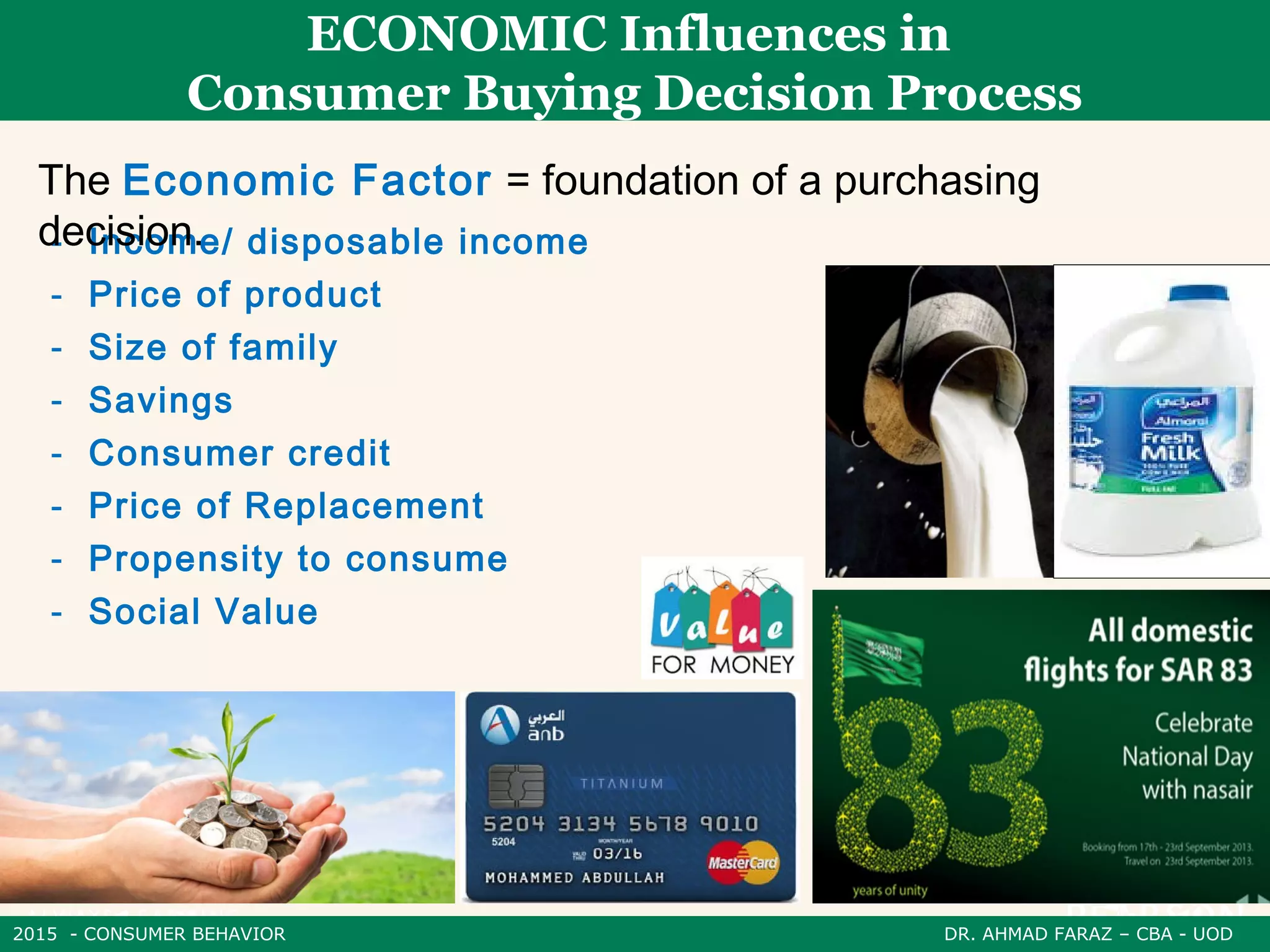 2015 - CONSUMER BEHAVIOR DR. AHMAD FARAZ – CBA - UOD
ECONOMIC Influences in
Consumer Buying Decision Process
- Income/ disposable income
- Price of product
- Size of family
- Savings
- Consumer credit
- Price of Replacement
- Propensity to consume
- Social Value
The Economic Factor = foundation of a purchasing
decision.
 