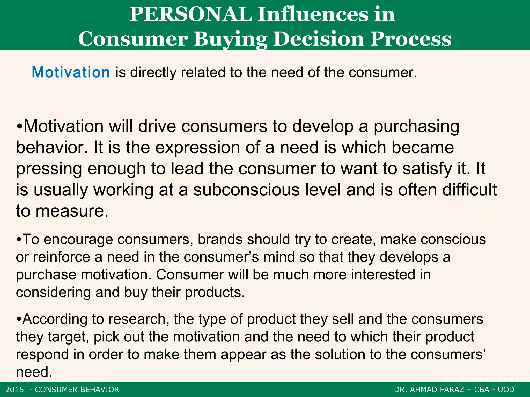 2015 - CONSUMER BEHAVIOR DR. AHMAD FARAZ – CBA - UOD
PERSONAL Influences in
Consumer Buying Decision Process
Motivation is directly related to the need of the consumer.
•Motivation will drive consumers to develop a purchasing
behavior. It is the expression of a need is which became
pressing enough to lead the consumer to want to satisfy it. It
is usually working at a subconscious level and is often difficult
to measure.
•To encourage consumers, brands should try to create, make conscious
or reinforce a need in the consumer’s mind so that they develops a
purchase motivation. Consumer will be much more interested in
considering and buy their products.
•According to research, the type of product they sell and the consumers
they target, pick out the motivation and the need to which their product
respond in order to make them appear as the solution to the consumers’
need.
 