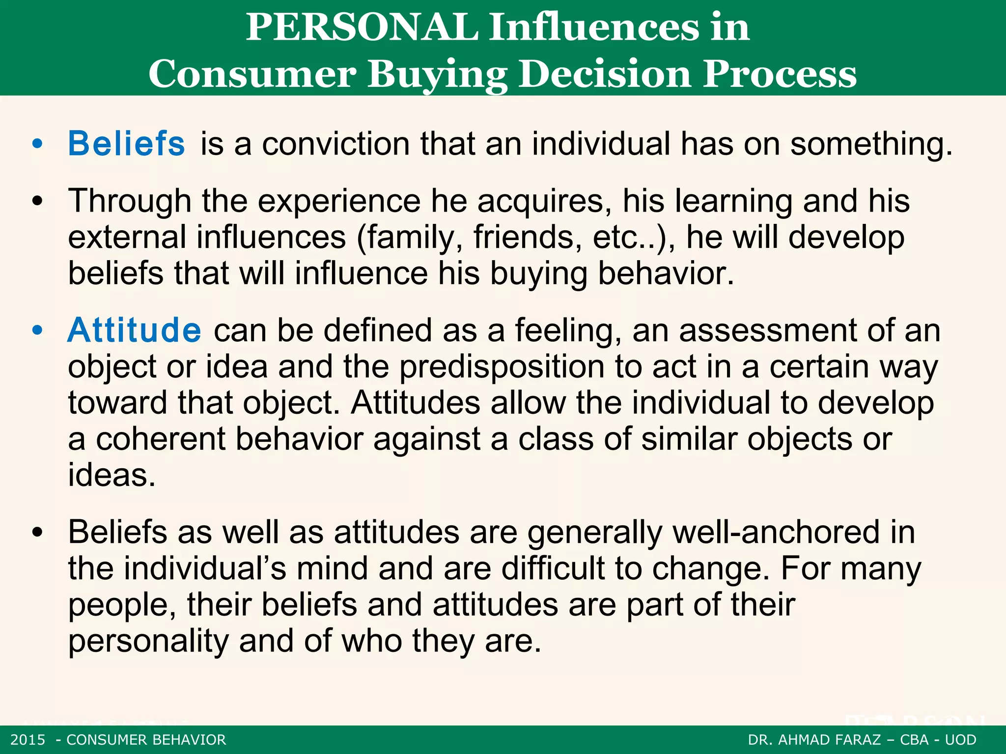 2015 - CONSUMER BEHAVIOR DR. AHMAD FARAZ – CBA - UOD
PERSONAL Influences in
Consumer Buying Decision Process
• Beliefs is a conviction that an individual has on something.
• Through the experience he acquires, his learning and his
external influences (family, friends, etc..), he will develop
beliefs that will influence his buying behavior.
• Attitude can be defined as a feeling, an assessment of an
object or idea and the predisposition to act in a certain way
toward that object. Attitudes allow the individual to develop
a coherent behavior against a class of similar objects or
ideas.
• Beliefs as well as attitudes are generally well-anchored in
the individual’s mind and are difficult to change. For many
people, their beliefs and attitudes are part of their
personality and of who they are.
 