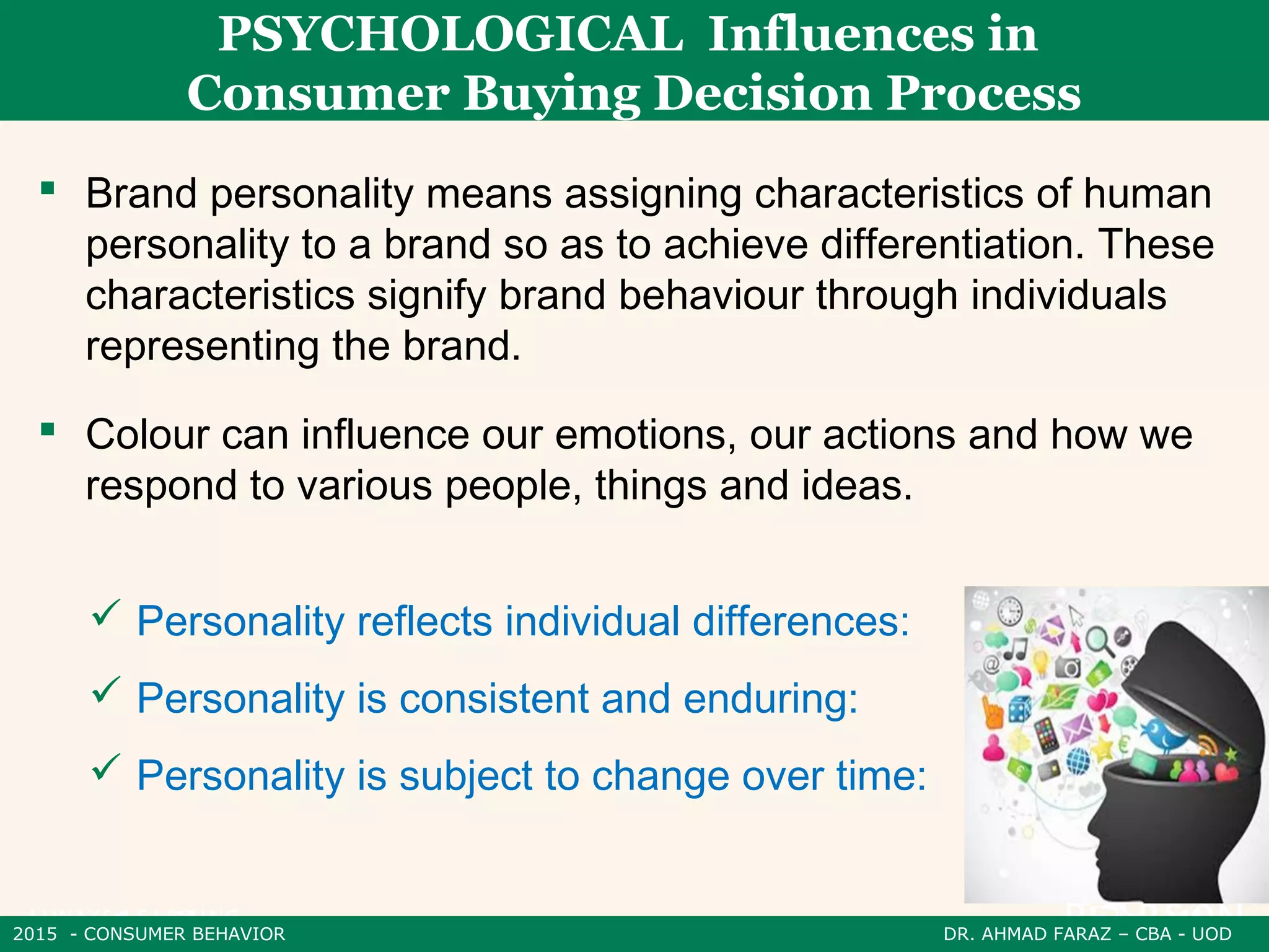 2015 - CONSUMER BEHAVIOR DR. AHMAD FARAZ – CBA - UOD
PSYCHOLOGICAL Influences in
Consumer Buying Decision Process
 Brand personality means assigning characteristics of human
personality to a brand so as to achieve differentiation. These
characteristics signify brand behaviour through individuals
representing the brand.
 Personality reflects individual differences:
 Personality is consistent and enduring:
 Personality is subject to change over time:
 Colour can influence our emotions, our actions and how we
respond to various people, things and ideas.
 