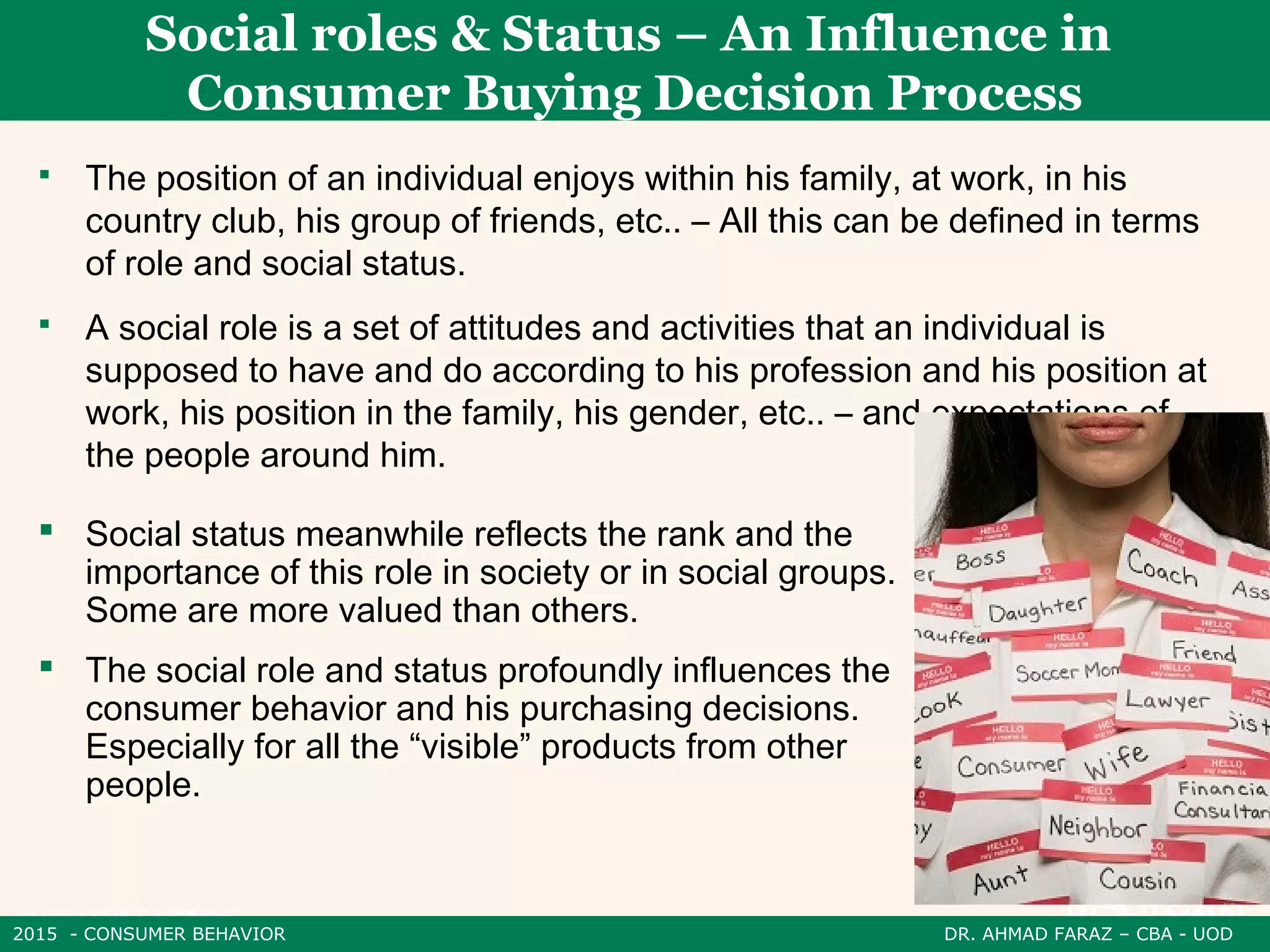 2015 - CONSUMER BEHAVIOR DR. AHMAD FARAZ – CBA - UOD
 The position of an individual enjoys within his family, at work, in his
country club, his group of friends, etc.. – All this can be defined in terms
of role and social status.
 A social role is a set of attitudes and activities that an individual is
supposed to have and do according to his profession and his position at
work, his position in the family, his gender, etc.. – and expectations of
the people around him.
Social roles & Status – An Influence in
Consumer Buying Decision Process
 Social status meanwhile reflects the rank and the
importance of this role in society or in social groups.
Some are more valued than others.
 The social role and status profoundly influences the
consumer behavior and his purchasing decisions.
Especially for all the “visible” products from other
people.
 